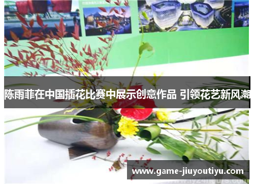 陈雨菲在中国插花比赛中展示创意作品 引领花艺新风潮