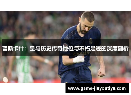 普斯卡什：皇马历史传奇地位与不朽足迹的深度剖析