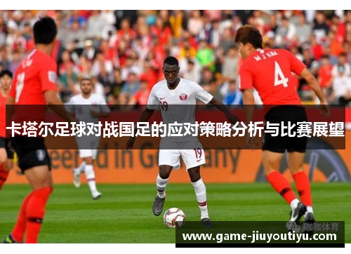 卡塔尔足球对战国足的应对策略分析与比赛展望