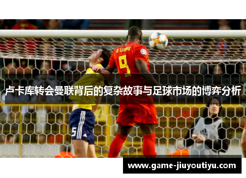 卢卡库转会曼联背后的复杂故事与足球市场的博弈分析