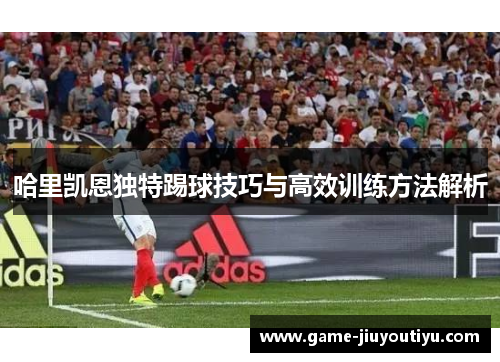 哈里凯恩独特踢球技巧与高效训练方法解析