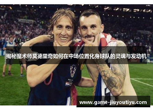 揭秘魔术师莫德里奇如何在中场位置化身球队的灵魂与发动机