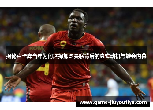 揭秘卢卡库当年为何选择加盟曼联背后的真实动机与转会内幕
